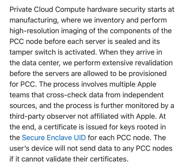 La sicurezza dell'hardware del Private Cloud Compute inizia dalla produzione, dove inventariamo ed eseguiamo l'imaging ad alta risoluzione dei componenti del nodo PCC prima che ciascun server venga sigillato e il relativo interruttore antimanomissione venga attivato. Quando arrivano nel data center, eseguiamo una riconvalida approfondita prima che sia consentito il provisioning dei server per PCC. Il processo coinvolge più team Apple che effettuano un controllo incrociato dei dati provenienti da fonti indipendenti e il processo viene ulteriormente monitorato da un osservatore di terze parti non affiliato ad Apple. Alla fine, viene emesso un certificato per le chiavi radicate nell'UID Secure Enclave per ciascun nodo PCC. Il dispositivo dell'utente non invierà dati ad alcun nodo PCC se non è in grado di convalidare i relativi certificati.