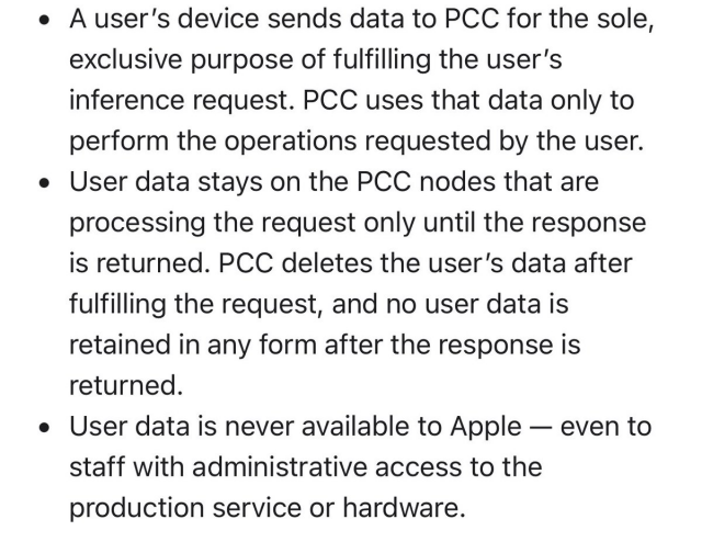 • Il dispositivo di un utente invia dati a PCC al solo ed esclusivo scopo di soddisfare la richiesta di inferenza dell'utente. PCC utilizza tali dati solo per eseguire le operazioni richieste dall'utente.<br>• I dati dell'utente rimangono sui nodi PCC che stanno elaborando la richiesta solo finché non viene restituita la risposta. PCC elimina i dati dell'utente dopo aver soddisfatto la richiesta e nessun dato dell'utente viene conservato in alcuna forma dopo la restituzione della risposta.<br>I dati degli utenti non sono mai disponibili per Apple, nemmeno per il personale con accesso amministrativo al servizio di produzione o all'hardware.