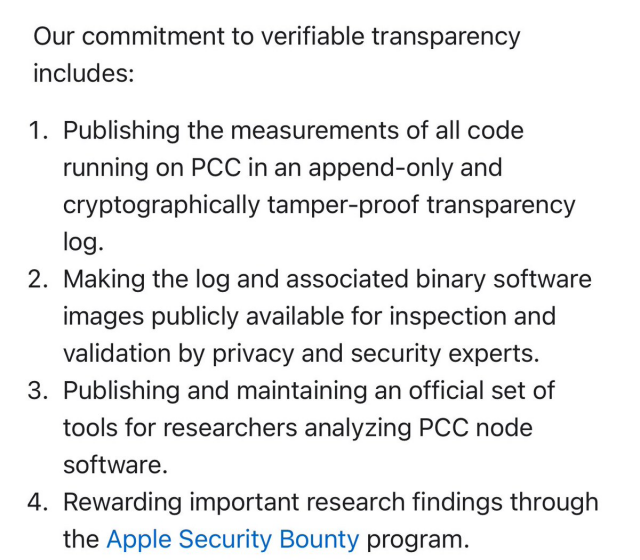 Il nostro impegno per una trasparenza verificabile include:<br>1. Pubblicazione delle misurazioni di tutto il codice in esecuzione su PCC in un registro di trasparenza di sola aggiunta e crittograficamente a prova di manomissione.<br>2. Rendere il registro e le immagini software binarie associate disponibili al pubblico per l'ispezione e la convalida da parte di esperti di privacy e sicurezza.<br>3. Pubblicazione e mantenimento di una serie ufficiale di strumenti per i ricercatori che analizzano il software del nodo PCC.<br>4<br>. Premiare importanti risultati di ricerca attraverso il programma Apple Security Bounty.