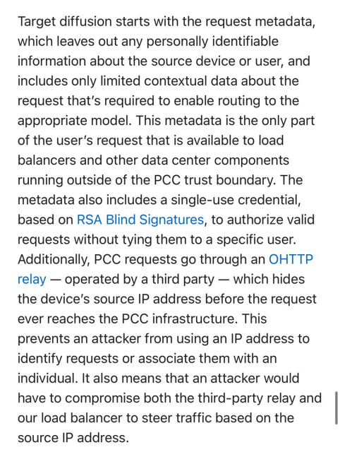 La diffusione del target inizia con i metadati della richiesta,<br>che esclude qualsiasi identificazione personale<br>informazioni sul dispositivo o sull'utente di origine e<br>include solo dati contestuali limitati su<br>richiesta necessaria per abilitare l'instradamento al file<br>modello appropriato. Questi metadati sono l'unica parte<br>della richiesta dell'utente che è disponibile per il caricamento<br>bilanciatori e altri componenti del data center<br>in esecuzione al di fuori del confine di fiducia del PCC. IL<br>i metadati includono anche una credenziale monouso,<br>basato sulle firme cieche RSA, per autorizzare la validità<br>richieste senza legarle a un utente specifico.<br>Inoltre, le richieste PCC passano attraverso un OHTTP<br>relè - gestito da terzi - che nasconde<br>l'indirizzo IP di origine del dispositivo prima della richiesta<br>non raggiunge mai l'infrastruttura PCC. Questo<br>impedisce a un utente malintenzionato di utilizzare un indirizzo IP per<br>identificare le richieste o associarle ad un<br>individuale. Significa anche che un aggressore lo farebbe<br>devono compromettere sia il relè di terze parti che<br>il nostro bilanciatore del carico per indirizzare il traffico in base al<br>indirizzo IP di origine.