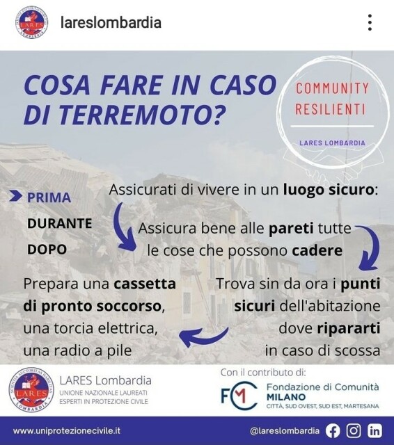 COSA FARE IN CASO DI TERREMOTO? (di LARES Lombardia)
PRIMA
Assicurati di vivere in un luogo sicuro:
- Assicura bene alle pareti tutte le cose che possono cadere
-  Trova sin da ora i punti sicuri dell'abitazione dove ripararti in caso di scossa
- Prepara una cassetta di pronto soccorso, una torcia elettrica, una radio a pile