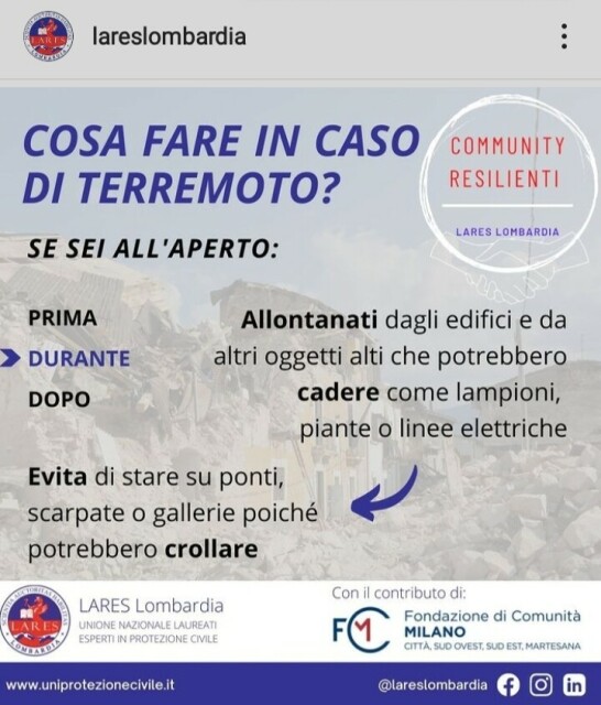 COSA FARE IN CASO DI TERREMOTO? (di LARES Lombardia)
SE SEI ALL'APERTO:
DURANTE
Allontanati dagli edifici e da altri oggetti alti che potrebbero cadere come lampioni, piante o linee elettriche
Evita di stare su ponti, scarpate o gallerie poiché potrebbero crollare