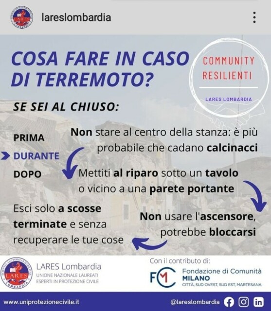 COSA FARE IN CASO DI TERREMOTO? (di LARES Lombardia)
SE SEI AL CHIUSO:
DURANTE
Non stare al centro della stanza: è più probabile che cadano calcinacci
Mettiti al riparo sotto un tavolo o vicino a una parete portante
Non usare l'ascensore, potrebbe bloccarsi
Esci solo a scosse terminate e  senza recuperare le tue cose