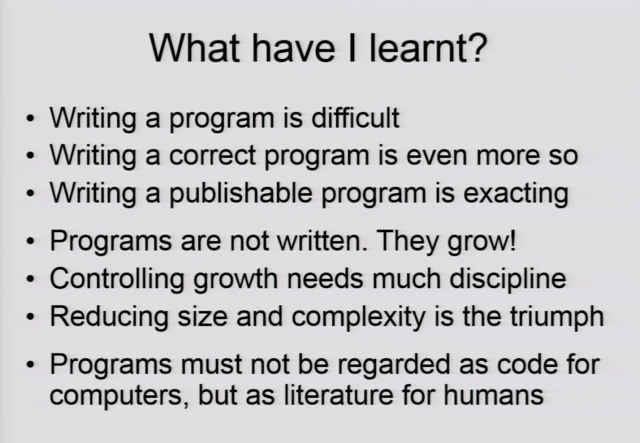 A slide from Niklaus Wirth: "What have I learnt?"
- Writing a program is difficult
- Writing a correct program is even more so
- Writing a publishable program is exacting

- Programs are not written. They grow!
- Controlling growth needs much discipline
- Reducing size and complexity is the triumph

- Programs must not be regarded as code for computers, but as literature for humans