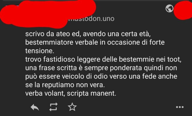 "\n\nscrivo da ateo ed, avendo una certa età, bestemmiatore verbale in occasione di forte tensione.\ntrovo fastidioso leggere delle bestemmie nei toot, una frase scritta è sempre ponderata quindi non può essere veicolo di odio verso una fede anche se la reputiamo non vera.\nverba volant, scripta manent.\n11 novembre 2022 11:06 · · Tusky · 3 · 7 · 16 "