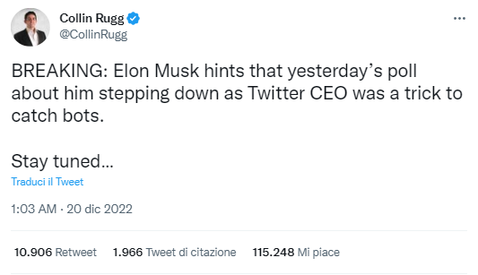 Il tweet di Collin Rugg

BREAKING: Elon Musk hints that yesterday’s poll about him stepping down as Twitter CEO was a trick to catch bots.

Stay tuned…

traduzione:

ULTIME NOTIZIE: Elon Musk suggerisce che il sondaggio di ieri su di lui che si è dimesso da CEO di Twitter è stato un trucco per catturare i robot.

Rimanete sintonizzati…