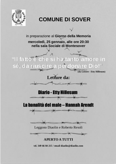 COMUNE DI SOVER
in preparazione al Giorno della Memoria
mercoledì, 25 gennaio, alle ore 20:30
nella sala Sociale di Montesover

“Il fatto è che si ha tanto amore in
sé, da riuscire a perdonare Dio!”
(da Lettere - Etty Hillesum)

Letture da:
Diario - Etty Hillesum
La banalità del male – Hannah Arendt

Leggono Diaolin e Roberto Resoli

APERTO A TUTTI
tel. 349 66 84 215 / email diaolin@diaolin.com