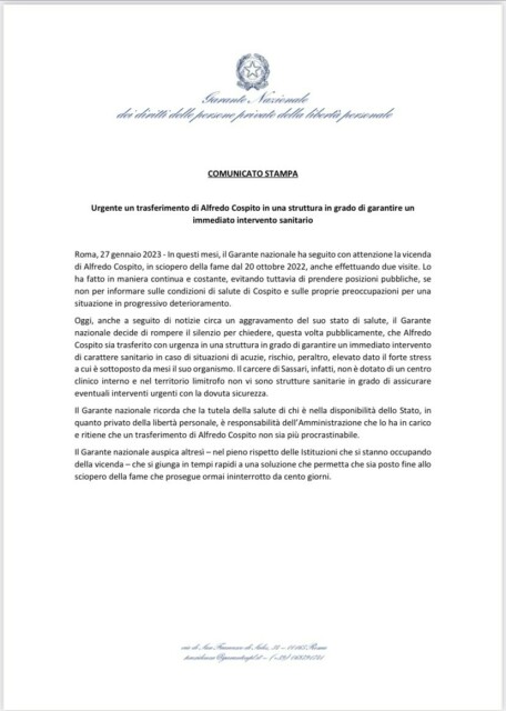 In questi mesi, il Garante nazionale ha seguito con attenzione la vicenda di Alfredo Cospito, in sciopero della fame dal 20 ottobre 2022, anche effettuando due visite.

Oggi, anche a seguito di notizie circa un aggravamento del suo stato di salute, il Garante nazionale decide di rompere il silenzio per chiedere, questa volta pubblicamente, che Alfredo Cospito sia trasferito con urgenza in una struttura in grado di garantire un immediato intervento di carattere sanitario in caso di situazioni di acuzie, rischio, peraltro, elevato dato il forte stress a cui è sottoposto da mesi il suo organismo. Il carcere di Sassari, infatti, non è dotato di un centro clinico interno e nel territorio limitrofo non vi sono strutture sanitarie in grado di assicurare eventuali interventi urgenti con la dovuta sicurezza. 

Il Garante nazionale ricorda che la tutela della salute di chi è nella disponibilità dello Stato, in quanto privato della libertà personale, è responsabilità dell’Amministrazione che lo ha in carico e ritiene che un trasferimento di Alfredo Cospito non sia più procrastinabile.

Il Garante nazionale auspica altresì – nel pieno rispetto delle Istituzioni che si stanno occupando della vicenda – che si giunga in tempi rapidi a una soluzione che permetta che sia posto fine allo sciopero della fame che prosegue ormai ininterrotto da cento giorni.