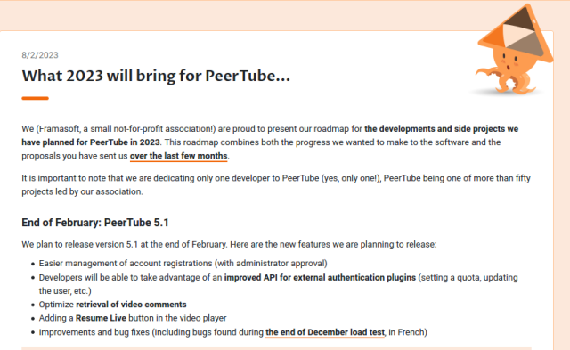What 2023 will bring for PeerTube...

We (Framasoft, a small not-for-profit association!) are proud to present our roadmap for the developments and side projects we have planned for PeerTube in 2023. This roadmap combines both the progress we wanted to make to the software and the proposals you have sent us over the last few months.

It is important to note that we are dedicating only one developer to PeerTube (yes, only one!), PeerTube being one of more than fifty projects led by our association.
End of February: PeerTube 5.1

We plan to release version 5.1 at the end of February. Here are the new features we are planning to release:

    Easier management of account registrations (with administrator approval)
    Developers will be able to take advantage of an improved API for external authentication plugins (setting a quota, updating the user, etc.)
    Optimize retrieval of video comments
    Adding a Resume Live button in the video player
    Improvements and bug fixes (including bugs found during the end of December load test, in French)
