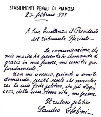 A Sua Eccellenza il Presidente del Tribunale Speciale
“ La comunicazione, che mia madre ha presentato domanda di grazia in mio favore, mi umilia profondamente.
Non mi associo, quindi, ad una simile domanda, perché sento che macchierei la mia fede politica, che più d’ogni altra cosa, della mia stessa vita, mi preme”.
Sandro Pertini