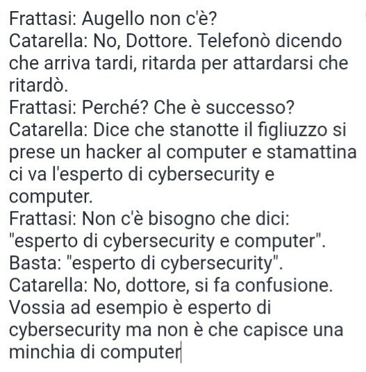 Frattasi: Augello non c'è?
Catarella: No, Dottore. Telefonò dicendo che arriva tardi, ritarda per attardarsi che ritardò.
Frattasi: Perché? Che è successo?
Catarella: Dice che stanotte il figliuzzo si prese un hacker al computer e stamattina ci va l'esperto di cybersecurity e computer.
Frattasi: Non c'è bisogno che dici: "esperto di cybersecurity e computer". Basta: "esperto di cybersecurity".
Catarella: No, dottore, si fa confusione. Vossia ad esempio è esperto di cybersecurity ma non è che capisce una minchia di computer