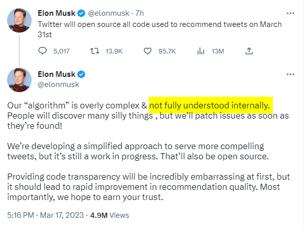 Elon Musk & @elonmusk - 7h Twitter will open source all code used to recommend tweets  Our “algorithm” is overly complex & People will discover many silly things , but we'll patch issues as soon as they’re found! We're developing a simplified approach to serve more compelling tweets, but it’s still a work in progress. That'll also be open source. Providing code transparency will be incredibly embarrassing at first, but it should lead to rapid improvement in recommendation quality. Most importantly, we hope to earn your trust. 5:16 PM - Mar 17, 2023 - 