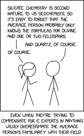 A drawing of two stick figures talking to each other. One says "Silicate chemistry is second nature to us geochemists, so it's easy to forget that the average person probably only knows the formulas for olivine and one or two feldspars."

The other says "And quartz, of course." to which the first one replies "Of course."

The corollary text at the bottom says "Even when they're trying to compensate for it, experts in anything wildly overestimate the average person's familiarity with their field."