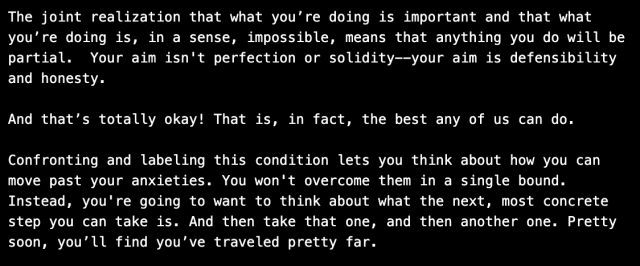 Quote that read, The joint realization that what you’re doing is important and that what you’re doing is, in a sense, impossible, means that anything you do will be partial.  Your aim isn't perfection or solidity--your aim is defensibility and honesty.

And that’s totally okay! That is, in fact, the best any of us can do.

Confronting and labeling this condition lets you think about how you can move past your anxieties. You won't overcome them in a single bound. Instead, you're going to want to think about what the next, most concrete step you can take is. And then take that one, and then another one. Pretty soon, you’ll find you’ve traveled pretty far.