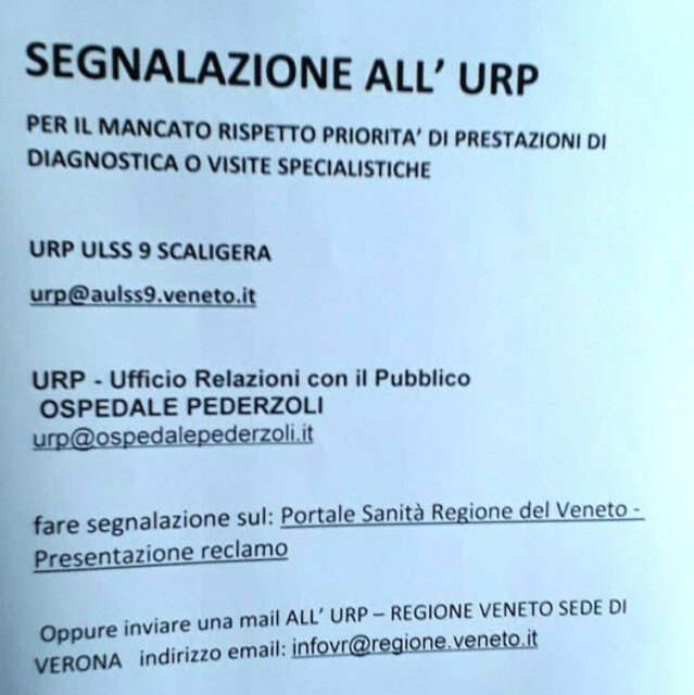 SEGNALAZIONE ALL’ URP 

PER IL MANCATO RISPETTO PRIORITA’ DI PRESTAZIONI DI DIAGNOSTICA O VISITE SPECIALISTICHE 

URP ULSS 9 SCALIGERA 
urp@aulss9.veneto.it 

URP - Ufficio Relazioni con il Pubblico
OSPEDALE PEDERZOLI 
urp@ospedalepederzoli.it

fare segnalazione sul: Portale Sanità Regione del Veneto - Presentazione reclamo 

Oppure inviare una mail ALL' URP — REGIONE VENETO SEDE DI VERONA indirizzo email: infovr@regione.veneto.it 