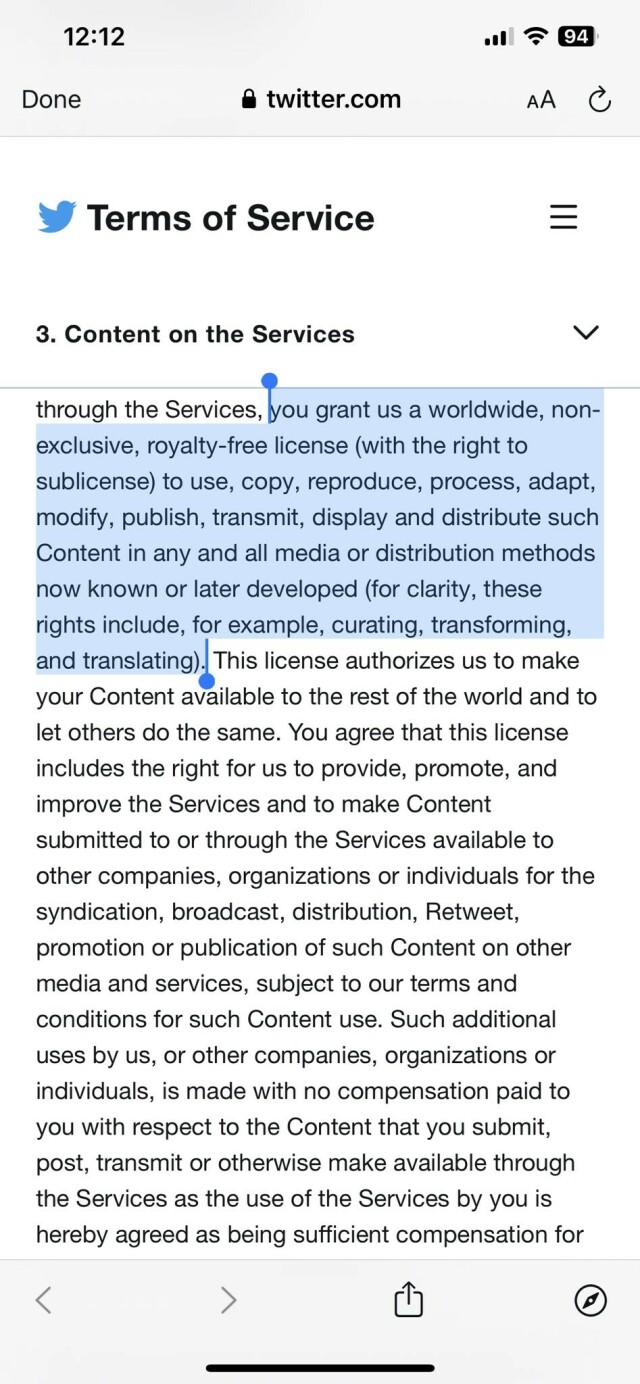TWITTER TERMS OF SERVICE
You grant us a worldwide, non- exclusive, royalty-free license (with the right to sublicense) to use, copy, reproduce, process, adapt, modify, publish, transmit, display and distribute such Content in any and all media or distribution methods now known or later developed (for clarity, these rights include, for example, curating, transforming, and translating). This license authorizes us to make your Content available to the rest of the world and to let others do the same. You agree that this license includes the right for us to provide, promote, and improve the Services and to make Content submitted to or through the Services available to other companies, organizations or individuals for the syndication, broadcast, distribution, Retweet, promotion or publication of such Content on other media and services, subject to our terms and conditions for such Content use. Such additional uses by us, or other companies, organizations or individuals, is made with no compensation paid to you with respect to the Content that you submit, post, transmit or otherwise make available through the Services as the use of the Services by you is hereby agreed as being sufficient compensation for.
