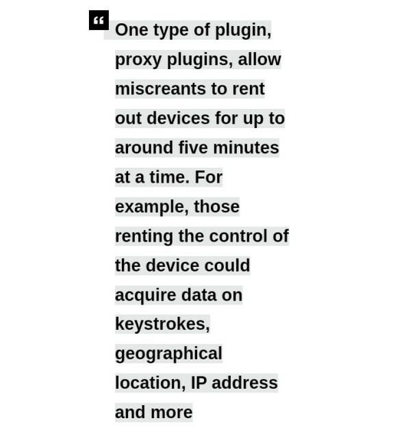 One type of plugin, proxy plugins, allow miscreants to rent out devices for up to around five minutes at a time. For example, those renting the control of the device could acquire data on keystrokes, geographical location, IP address and more
