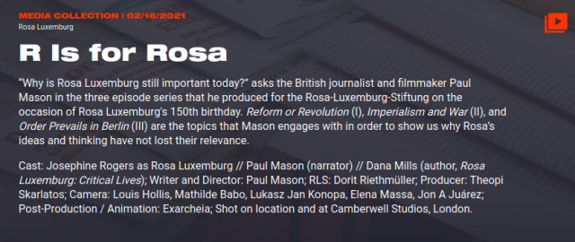 ROSA LUXEMBURG
R Is for Rosa

“Why is Rosa Luxemburg still important today?” asks the British journalist and filmmaker Paul Mason in the three episode series that he produced for the Rosa-Luxemburg-Stiftung on the occasion of Rosa Luxemburg's 150th birthday. Reform or Revolution (I), Imperialism and War (II), and Order Prevails in Berlin (III) are the topics that Mason engages with in order to show us why Rosa’s ideas and thinking have not lost their relevance.

Cast: Josephine Rogers as Rosa Luxemburg // Paul Mason (narrator) // Dana Mills (author, Rosa Luxemburg: Critical Lives); Writer and Director: Paul Mason; RLS: Dorit Riethmüller; Producer: Theopi Skarlatos; Camera: Louis Hollis, Mathilde Babo, Lukasz Jan Konopa, Elena Massa, Jon A Juárez; Post-Production / Animation: Exarcheia; Shot on location and at Camberwell Studios, London.