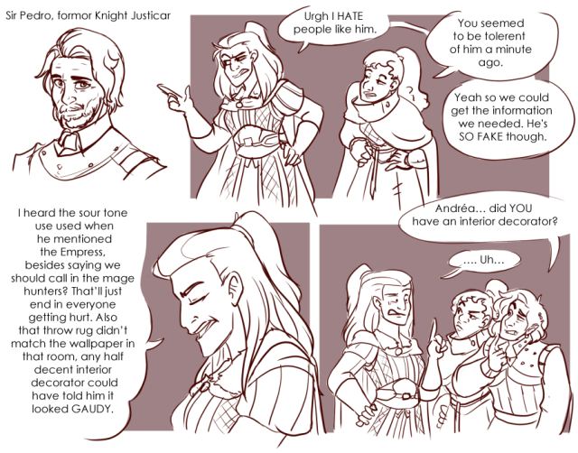 Panel 1: A well put together older man with short hair, a well trimmed beard, and armour on. He is labeled as Sir Pedro, former Knight Justicar. 
Panel 2: Andréa, half way poking out of the panel to point at the previous image looks suspiciously at it while Talking To Nerith who is leaning forward with her eyes half lidded. Andréa says: Urgh, I hate people like him. 
Nerith says: You seemed to be tolerent of him a minute ago.
Andréa says: Yeah so we could get the information we needed. He's so fake though. 
Panel 3: Close up on Andréa with her eyes closed as she starts to talk. She says: I heard the sour tone he used when he mentioned the Empress. Besides saying we should call in the mage hunters? That'll just end in everyone getting hurt. Also that throw rug didn't match the wallpaper in that room, any half decent interior decorator could have told him it looked gaudy.
Panel 4: Valos is now standing next to his sister, looking confused. Valos says: Andréa, did you have an interior decorator?
Andréa looks embarrassed and says: Uh...