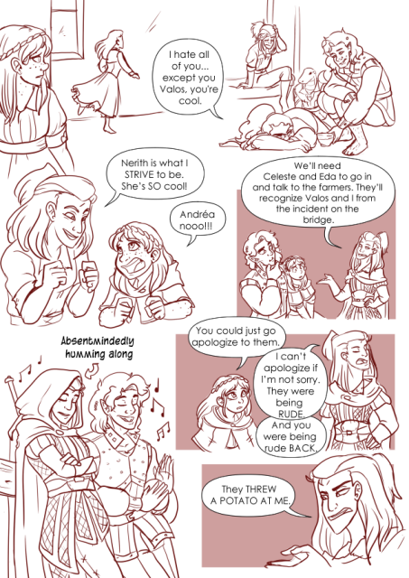 Panel 1: Celeste, a girl with freckles, and shoulder length hair is spying on a girl named Alexia who is running out of the Church in the middle of the night. Celeste looks concerned.
Panel 2: Andréa the fighter, Teayreon the lizard folk, Valos the half orc and Nerith the half elf are slowly waking up and are in various states of being awake. Nerith is laying on the floor and starting at Valos who has brought her a cup of coffee. Nerith says: I hate all of you. Except you Valos. You're cool. 
Panel 3: Andréa is excitedly talking to Celeste. Celeste looks distressed. Andréa says: Nerith is what I strive to ve. She's so cool. 
Celeste says: Andréa noooo! 
Panel 4: Andréa is talking to Valos and Celeste, they all seem to be discussing something. Andréa says: We'll need Celeste and Eda to go in and talk to the farmers. They'll recognize Valos and I from the incident on the bridge. 
Panel 5: Celeste looks concerned and Andréa is looking away with a prideful look on her face. Celeste says: You could just go apologize to them. 
Andréa says: I can't apologize if I'm not sorry. They were being Rude. 
Celeste says: And you were being rude back. 
Panel 6: Andréa looks exasperated and says: They threw a potato at me. 
Panel 7: Andréa with her hood up is leaning against a fence while Valos is next to her playing on his drums. There is an arrow pointing to Andréa that says: Absentmindedly humming along.