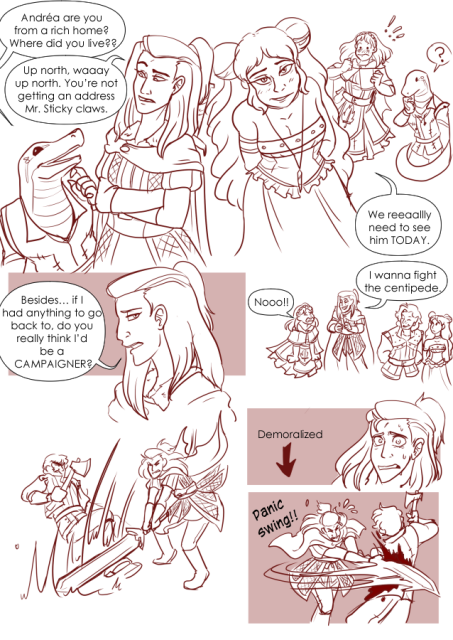 Panel 1: Andréa is talking to Teayreon. Andréa has her arms crossed and looks concerned. Teayreon has a big smile on his face and is thinking. Teayreon says: Andréa are you from a rich home? Where did you live?
Andréa says: Up north. Way up north. YOu're not getting an address Mr Sticky claws. 
Panel 2: Andréa looks a little sad and says: Besides, if I had anything to go back to, do you really think I'd be a campaigner? 
Panel 3: Eda is leaning in close toward the camera, showing off her assets. She says with a flirty smile: We realllly need to see him today. 
In the background Celeste is embarrassed and Teayreon looks confused. 
Panel 4: Andréa, is talking to Celeste, while Valos and Eda are walking ahead. Andréa says I wanna fight the centipede. 
Celeste yells: no! 
Panel 5: Andréa is swinging a sword toward a man with a axe. She misses horribly. 
Panel 6: Andréa looks stressed out and is marked with a label that says: Demoralized. 
Panel 7: Andréa swings sideways into the man with the axe, nearly cleaving him in too with a panicked look on her face. There is a label that says: Panic swing!