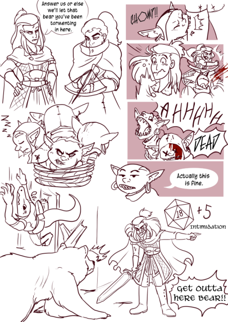 Panel 1: Andréa the fighter is standing with her hands on her hips and glaring down at four goblins that are tied up. Nerith the half elf ranger has a cross bow pointed at them. One Goblin is a sleep, two are facing away from the camera, and one looks grumpy. Andréa says: Answer us or else we'll let that bear you've been tormenting in here. 
Panel 2: One of the goblins lunges forward and bites into Andréa's leg. 
Panel 3: Andréa looks like she's in pain and surprised, followed by her punching the goblin square in the face to get it off her leg. 
Panel 4: The goblin has x's in it's eyes and blood dripping from his head. The Goblin next to him is screaming. There is a big label that says: Dead. 
Panel 5: The screaming goblin stops, and looks a little bored now and says: Actually, this is fine. 
Panel 6: Teayreon the lizard folk is climbing on the walls to avoid a bear. Andréa has her sword out and is pointing at the door while trying to maker herself look big. She Has a dive behind her that reads 18 on it. Next to it says +5 Intimidation. 
Andréa shouts: Get outta here bear!