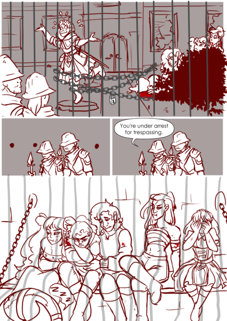 Panel 1: The party of adventures, bloody and beaten are hiding behind a bush in front of a haunted house. There is a locked gate in front of them, and guards on the other side. Celeste, a cleric is posing on a stone platform trying to appear as a statue. 
Panel 2: The two guards look on with ellipses in the background and frowns on their faces. 
Panel 3: One of the guards says: You're under arrest for trespassing. 
Panel 4: The party all sharing a jail cell. Eda's cheek is puffed out as her arms are crossed. She looks annoyed. Teayreon is sleeping at Eda's feet. Nerith looks pissed off, and has her hand grasping her shoulder and neck wound. Valos is trying to comfort his half sister. Andréa has her chest wrapped in bandages and she looks irritated. Celeste has her face buried in her hands, completely embarrassed. 