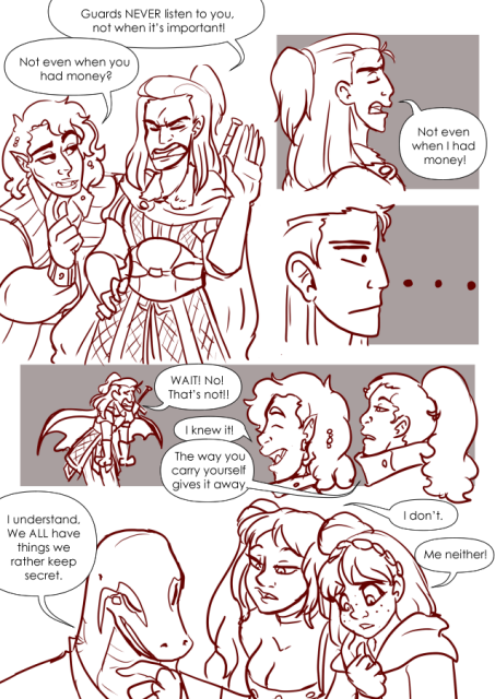 Panel 1: Andréa and Valos are standing together. Andréa has her one hand up, the other on her hip and a grumpy look on her face. Valos has an inquisitive look on his face as he leans forward with a finger to his chin. Andréa says: Guards never listen to you, not when it's important!
Valos says: Not even when you had money? 
Panel 2: Andréa has her head up, her eyes closed and still looks angry. She says: Not even when I had money!
Panel 3: Close up on Andréa's face as she realized what she's said. Ellipses in the background. 
Panel 4: Andréa looks flustered as she says: Wait! No! That not it!
Valos is laughing and says: I Knew it! 
Nerith looks disinterested and says: The way you carry yourself gives it away. 
Panel 5: Teayreon looks like he's deep in thought and says: I understand, we all have things we rather keep secret. 
Eda is leaning forward and says: I don't. 
Celeste looks down, confused and says: Me neither!