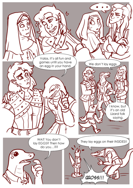 Panel 1: At a Church. Valos is flirting with a nun, this nun looks a little embarressed. Andréa is in the background with a nun tending to her wounds. Andréa looks annoyed at Valos, the other nun looks flustered.
Panel 2: Teayreon puts a hand on Valos' shoulder. Valos looks confused, Teayreon has a hand up pointing with his eyes closed. Teayreon says: Valos, it's all fun and games until you have an egg in your hand. 
Panel 3: Valos looks in thought. Teayreon looks pleased with himeself. And Andréa walks in looking annoyed. Andréa says: We don't lay eggs. 
Teayreon says: I know, but it's an old lizard folk saying. 
A small lizard folk boy walks up. 
Panel 4: The lizard boy says: Wait, you don't lay eggs? Then how do you..?
Panel 4: Teayreon leans down to the lizard boy and says: They lay eggs on their insides!
The Lizard boy says: GROSS!