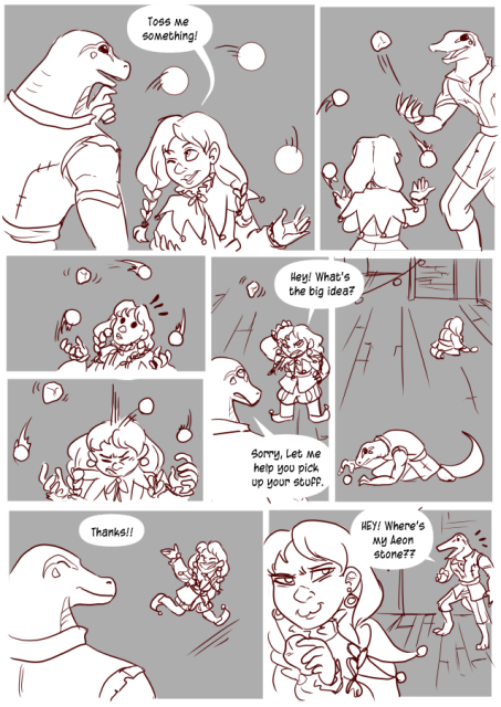 Panel 1: Teayreon is looking at a Clown halfling, she is winking at him and juggling balls. She says: Toss me something!
Panel 2: Teayreon throws an aeon stone at her, a magical item that floats in mid air. 
Panel 3: The clown is surprised by the rock as it just floats in mid air instead of flowing.
Panel 4: She loses her concentration as the rock just stays there and her balls hit her in the head. 
Panel 5: The Clown looks annoyed at Teayreon and says: Hey! What's the big idea?
Teayreon looks sheepish and says: Sorry, let me help you pick up your stuff.
Panel 6: The Clown and Teayreon are picking up the balls around the courtyard. 
Panel 7: The clown is smiling and running off and waving. She says: Thanks!
Panel 8: Teayreon looks shocked and says: Hey! Where's my aeon stone?
The Clown can be seen in the foreground smirking and is holding the stone. 