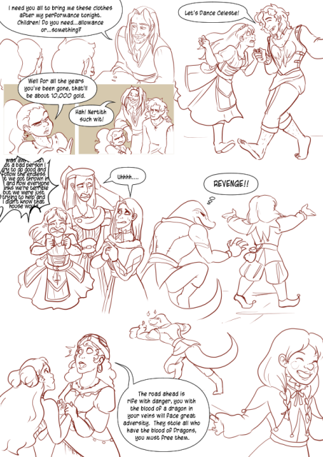 Panel 1: Lorenzo, a human bard, is standing in front of his children Nerith the half-elf and Valos the half-orc. He says: I need you all to bring me these clothes after my performance tonight. Children! Do you need, allowance, or something? 
Panel 2: Nerith looks annoyed and starts counting on her fingers, she says: Well, for all the years you've been gone, that'll be about 10000 gold. 
Panel 3: Valos and Nerith look annoyed as Lorenzo laughs and says: Hah! Nerith such wit! 
Panel 4: Valos is Dancing with Celeste the human cleric. She looks surprised and embarrassed while he is smiling. Valos says: Let's Dance Celeste!
Panel 5: Alexia and Andréa look concerned and are exchanging looks as Celeste panics and cries. There is a wall of text behind her that is getting cut off to indicate she's rambling about how she's not a bad person.
Panel 6:  Eda is holding hands with a Fortune teller that seems to be having a vision. The fortune teller says: The road ahead is rife with danger, you with the blood of a dragon in your veins will face great adversity. They stole all who have the blood of dragons, you must free them.
Panel 7: Teayreon the lizard folk rogue reaching behind a halfling clown. 
Panel 8: Teayreon runs off with a pouch in his hand as the Halfling is none the wiser. 