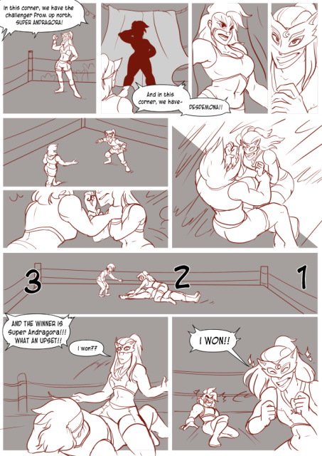 Panel 1: Andréa in her wrestling gear, in a wrestling ring with people cheering behind her. An announcer says: In this corner, we have the challenger from up north, Super Andragora! 
Panel 2: A curtain with a shadow behind it of a muscular woman. The announcer says: And in this corner, we have. 
Panel 3: The muscular woman comes out of the curtain, a wrestling mask and wrestling outfit on. Long wild hair. The announcer says: Desdemona! 
Panel 4: Andréa smiles and cracks her knuckles. 
Panel 5: Desdemona approaches, Andréa is on the defensive. 
Panel 6: Desdemona grabs Andréa's arms. 
Panel 7: Andréa pushes her forward and Desdemona falls back. 
Panel 8: Andréa pins Desdemona on the wrestling ring. There are large letters that says: 3, 2, 1. 
Panel 9: The announcer says: And the winner is Super Andragora! What an upset! 
Andréa pulls back looking genuinely surprised. She says: I won?
Panel 10: Andréa jumps up, looking happy with stars around her as Desdemona looks upset. Andréa says: I won!!