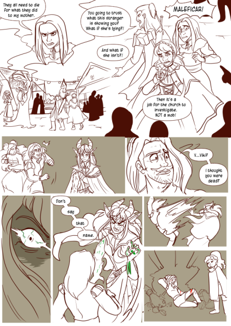 Panel 1: A city packed with people, a druid mage is casting a spell that makes a illusion appear above the city of a girl named Alexia. She looks angry and says: They all need to die for what they did to my mother. 
Panel 2: Alexia is panicing, Andréa and Celeste move to flank her. The people in town are yelling: Maleficar! 
Andréa shouts: You going to trust what this stranger is showing you? What if she's lying?
A person in the crowd yells: And what if she isn't? 
Celeste says: Then it's a job for the church to investigate, not a mob! 
Panel 3: Eda and Lorenzo are running into a scene, the shadow elf druid is smirking at her work. Lorenzo looks surprised. 
Panel 4: Lorenzo says: Viki? I thought you were dead!
Panel 5: A close up of Viki's face turning to Lorenzo, green veins in her angry eye.
Panel 6: Viki is cglowing with green energy in her hands and moves to Lorenzo saying: Don't say that name. 
Panel 7: Viki throws Lorenzo.
Panel 8: Lorenzo is half smashed through a wall, Nerith looks at her father with a unenthused look.
