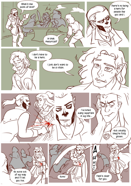 Panel 1: Andréa is fighting off two attackers in the background. A half orc with tattoos on his face that emulate a skull is talking to Valos. He says: What's the point of this?
Valos says: Is that rhetorical? 
Panel 2: Close up of the Half orc's face: There's no being a hero for people like you and I. 
Panel 3: Valos takes a breath and smiles. He says: I don't have to be a hero. 
Panel 4: A close up on Valos' face, there are sparkles around him. He says: I just don't want to be a villain. 
Panel 5: Andréa is stabbed through the abdomen by the Half orc attacker. She looks shocked. 
Panel 6: The Half orc says: I've killed many imperials in my life. 
Panel 7: He touches Andréa's face, she looks disgusted as he continues: But usually they're fully grown. 
Panel 8: Andréa is holding her side, as two of the terrorists are standing in the hole in the side of the tower. The half orc says: So, move out of my way and I'll let you live. 
Panel 9: Andréa swings her sword, knocking into one of the attackers while still holding her side. She said: Sure. 
Panel 10: There is a AHH from the fallen man as the other watches on in horror. Andréa tries to do a bow and says: Path's clear for you. 