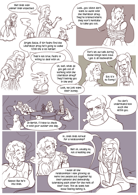 Panel 1: Andréa is dusting off her hands, Celeste has a concerned look on her face at some lizard folk who are tied up. Andréa says: Well that was easier thane expected. 
Panel 2: Raiza is tied up and says: Look, you idiots don't want to mess with the liberation army. They're trained killers, they won't hesitate to take you out. 
Panel 3: Andréa says: Alright Raiza, if sir Pedro find the Liberation army he's going to make you life a lot harder. 
Raiza says: That's not true. Pedro is willing to deal with us. 
Andréa says: Uh, well, what do you get out of working with the Liberation army? They'll betray you in the end! 
Raiza says: Look, we just want their money. 
Panel 4: Andréa looks embarrassed and says: Don't let me talk during these things next time. I got it all backwards. 
Valos is laughing and says: But it's so funny!
Panel 5: Lorenzo sits with the party at a fancy inn. Lorenzo says: Ah, Nerith, I'll have to check in with your mother one day. 
Panel 6: Nerith looks says: You don't understand how much she hates you. 
Panel 7: Valos says: Seems like he's into that. 
Panel 8: Andréa is blushing and looking down at the floor and says: Is that normal for a relationship?
Valos looks distressed and says: Well, uh, usually no, not a healthy one. 
Andréa says: I mean all the relationships I saw growing up were two people put together by their parents and awkwardly tolerating each other for the rest of their lives. This at least has some feeling behind it. 