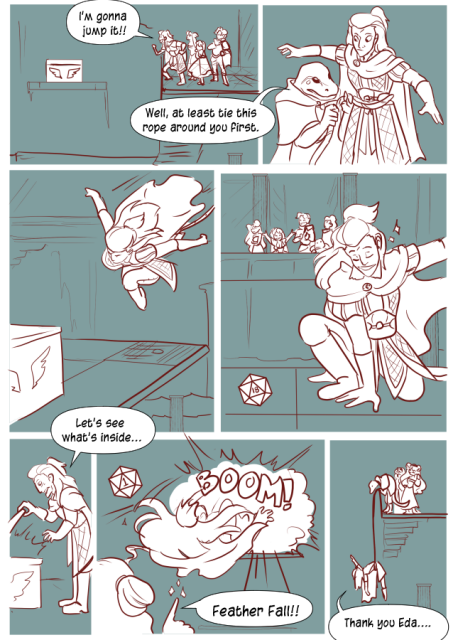 Panel 1: The party is on one side of a gap, there is a floating platform out in mid air. Andréa excitedly says 'I'm gonna jump it!' 
Panel 2: Teayreon the lizard folk ties a rope around Andréa's waist. He says 'Well, at least tie this rope around you first.'
Panel 3: Andréa leaps over. 
Panel 4: She lands with a smile, everyone cheering. There is a dice that says 18 on it in the corner. 
Panel 5: Andréa opens the chest and says 'Let's see what's inside.' 
Panel 6: It explodes, sending Andréa backwards. There is a dice that says 1 in the corner. Eda casts a spell and says 'Feather fall!'.
Panel 6: Andréa is hanging off the edge of the platform by the rope. Teayreon looks over the edge at her. Andréa says 'Thank you Eda.'