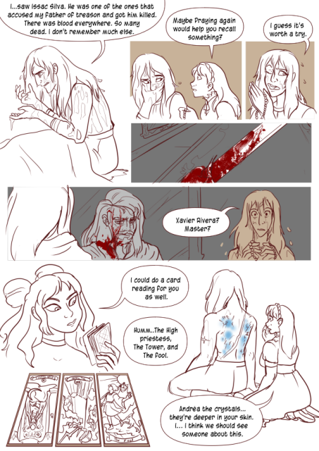 Panel 1: Andréa is siting in her bed, soaked. She says 'I saw Issac Silva. He was one of the ones that accused my father of treason and got him killed. There was blood everywhere. So many dead. I don't remember much else. 
Panel 2: Andréa has her hand over her mouth. Celeste comes up next to her with a rosary in hand. Celeste says 'Maybe praying again would help you recall something?'
Panel 3: Andréa holds the rosary now and says 'I guess it's worth a try.'
Panel 4: A first person view of a bloody hand holding a greatsword. 
Panel 5: A mirror on the wall, reflecting a man with long hair and a beard. He is covered in blood. Andréa is highlighted in the corner as she remembers this and says 'Xavier Rivera? Master?'
Panel 6: Eda holding some Tarot cards. She says 'I could do a car reading for you as well.'
Panel 7: Three cards Two of the cards are in reverse, Eda says 'Humm, the High priestess, the tower and the fool.' 
Panel 8: Andréa's is sitting without a shirt on, her back facing the camera showing off her large scar and several glowing blue parts on her skin. Celeste is examining it and says 'Andréa, the crystals. They're deeper in your skin. I, I think we should see someone about this.'