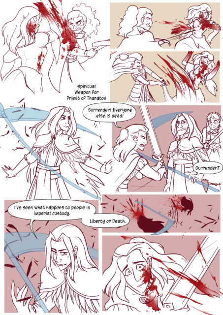 Panel 1: The Vampire woman attacks Nerith, sending blood everywhere. 
Panel 2: Nerith shoots a cross bow bolt into the Vampires side. 
Panel 3: Andrèa comes in and cuts the vampire across her mid section. 
Panel 4: A long haired man with a cape adorned with feathers. He has a ghostly scythe appear around him. It's labeled as 'Spiritual weapon for Priest of Thanatos'
Panel 5: Celeste and Andréa have the priest surrounded. Andréa says 'Surrender! Everyone else is dead!' The priest says 'Surrender?'
Panel 6: The Priest says 'I've seen what happens to people in imperial custody. Liberty or Death.'
Panel 7: He uses his own spiritual weapon to decapitate himself. 
Panel 8: Andréa looks on in horror as the man's blood splatters onto her.