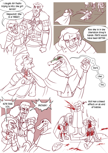 Panel 1: Sir Raymond comes in, dragging Sir Pedro by the arm. Raymond says 'I caught Sir Pedro trying to kill the girl Alexia!' Sir Pedro says 'Raymond ! She's a threat!'
Panel 2: Raymond throws Pedro in front of the party. 
Panel 3: Pedro growls and says 'Now she is in the Liberation Army's hands. Death would have been Better!'
Panel 4: Teayreon grabs Pedro by the neck, his claws digging in and a furious look on his face. Teayreon says 'I don't like you.' 
Panel 5: Raymond gets between them yelling 'Enough!' Pedro says 'How dare you!'
Panel 6: Celeste andAndréa look exhausted and covered in blood. Nerith is standing and lookign annoyed, but blood is spurting out of her neck. There is a label that reads 'Still has a bleed effect on at end of battle.'