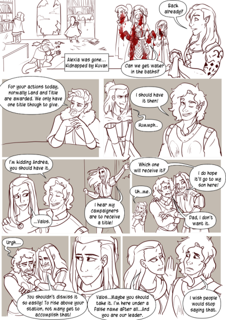 Panel 1: The party is investigating a room, the window is broken and the place a mess. Text box says 'Alexia was gone, kidnapped by Kuvan.'
Panel 2: Andréa, Nerith and Celeste are covered in blood as they walk up to the half orc barkeep. She says 'Back already?' and Andréa says 'Can we get water in the baths?'
Panel 3: The Baron sits with his hands folded. He says 'For your actions today, normally Land and Title are awarded. We only have one title though to give.'
Panel 4: Valos smiles and says 'I should have it then!' Andréa looks grumpy in the background and says 'hummph'. 
Panel 5: Valos puts his arm around Andréa and says 'I'm kidding. Andréa you should have it.' Andréa smiles a bit and says 'Valos..' 
Lorenzo bursts in the door and says 'I hear my campaigners are to receive a title!'
Panel 6: Lorenzo puts an arm around Valos and says 'Which one will receive it? I do hope it'll go to my son here!' Andréa is in the background saying 'Uh, me.' Valos says 'Dad, I don't want it.'
Panel 7: Lorenzo looks annoyed and says 'You shouldn't dismiss it so easily! To rise above your station, not many get to accomplish that!' Valos looks tired and goes 'urgh.'
Panel 8: Andréa looks away sadly listening to Lorenzo talk.
Panel 9: Andréa leans into Valos and says 'Valos, maybe you should take it. I'm here under a false name after all, and you are our leader.' Valos looks confused and says 'I wish people would stop saying that.'