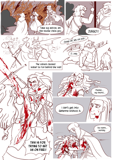 Panel 1: The room sets on fire, Nerith , Celestes and Andréa look surprised as smoke fills the room. Zurgo says 'Take my advice, let the smoke claim you.' 
Panel 2: Zurgo slams the door behind them, Valos pounds on the other side yelling 'Zurgo!!'
Panel 3: Andréa uses her war hammer to smash the wall, water pouring out of it. Celeste has her shield up. Text says 'The Valves caused water to run behind the wall!'
Panel 4: Valos sings 'Come on, let us out!' The big hobgoblin has musical notes around him as he is charmed. He says 'Okay'
Panel 5: Andréa is fighting with Zurgo and slams down sending blood everywhere. She yells 'This is for trying to set us on fire!'
Panel 6: Zurgo on the ground, bleeding out. He says 'Please, my sword.'
Panel 7: Andréa, with blood splattered on her face looks concerned. Zurgo says 'I can't get into Gehenna without it.'
Panel 8: Andréa hands him his sword and says 'You were worthy.' as Zurgo died. 