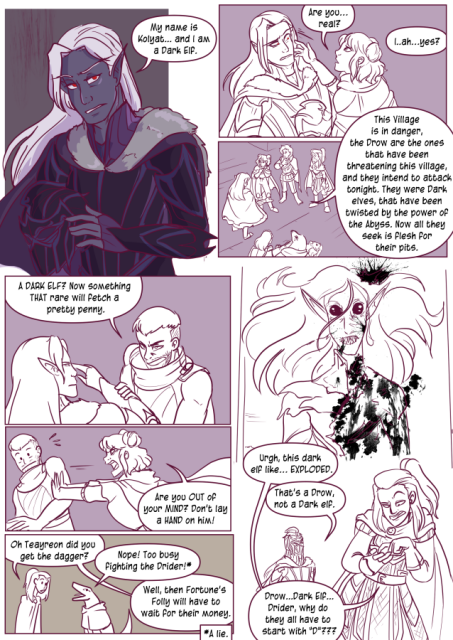 Panel 1: The Knight takes off his helmet, revealing he has long pointed ears, long white hair, red eyes and blue-grey skin. He says 'My name is Kolyat, and I am a Dark elf.'
Panel 2: Eda reaches out to him with look of awe and says 'Are you real?' 
Kolyat looks weirded out and pulls back saying 'I, ah, yes?'
Panel 3: Kolyat says 'This village is in danger, the Drow are the ones that have been threatening this village, and they intend to attack tonight. They were Dark elves that have been twisted by the power of the Abyss. Now all they seek is flesh for their pits.'
Panel 4: Benouet grabs Kolyats arm and says 'A Dark elf? Now something that rare will fetch a pretty penny.' Kolyat looks unamused. 
Panel 5: Eda pushes Benouet and says 'Are you out of your mind? Don't lay a hand on him!'
Panel 6: Andréa asks 'Oh Teayreon, did you get the dagger?'
Teayreon says 'Nope! Too busy fighting the drider!' there is an Asterix that says 'A lie.' next to that statement. 
Andréa says 'Well, then Fortune's Folly will have to wait for their money.'
Panel 7: A bloodied corpse of an elf with pale skin, big black eyes, and sharp teeth, a Drow.
Panel 8: Andréa is counting on her hand and says 'Urgh, this dark elf like, exploded.' 
Kolyat says 'That's a Drow, not a Dark elf.'
Andréa says 'Drow, Dark elf, Drider, why do they all have to start with D?'