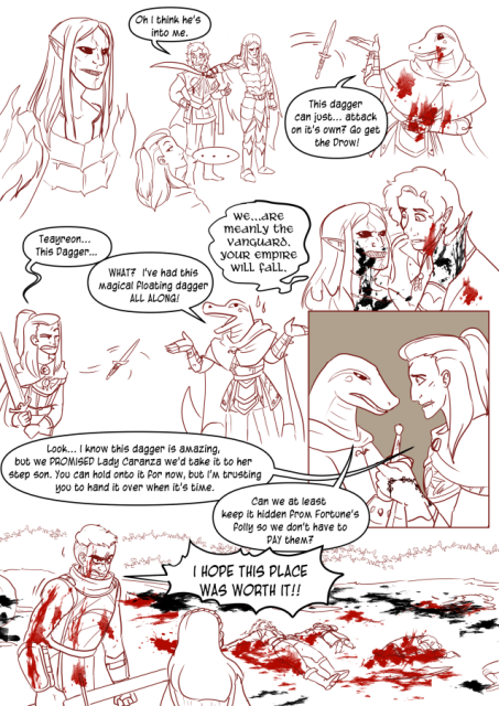 Panel 1: A commander Drow in heavy armour. 
Panel 2: The commander Drow holds a sword to Valos's neck. Valos says 'Oh! I think he's into me!' 
Andréa looks back towards the camera with a '...'
Panel 3: Teayreon is holding his side, covered in blood, he has thrown out the dagger we collected and it's floating. Teayreon says 'This dagger can just attack on it's own? Go get the drow!!'
Panel 6: The Drow commander is dying and grabbing onto Valos and hissing. 'We are merely the vanguard, your empire will fall.'
Panel 5: Andréa looks annoyed over at Teayreon as the dagger floats between them. She says 'Teayreon, this Dagger.'
Teayreon says 'What? I've had this magical floating dagger ALLLL along!'
Panel 6: Andréa holds Teayreon's hands and says 'Look, I know this dagger is amazing, but we promised Lady Caranza we'd take it to her step-son. You can hold onto it for now but I'm trusting you to hand it over when it's time.'
Teayreon says 'Can we at least keep it hidden from Fortune's Folly so we don't have to pay them?'
Panel 7: A battle field, black and red blood splattered everywhere. The dead bodies of Fortune's folly lying around. Celeste looks aBenouet the last alive member. He is standing with sword in hand and blood all over him. He shouts 'I hope this place was worth it!'