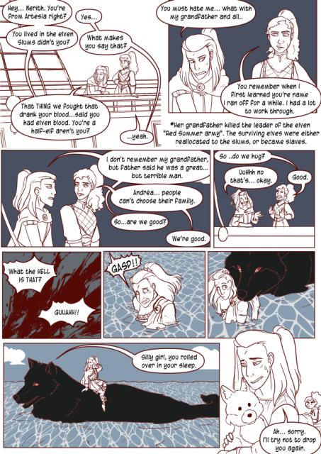 Panel 1: Nerith and Andréa on the deck of the boat. Andréa says 'Hey, Nerith. You're from Artesia right?'
Nerith says 'Yes.'
Andréa says. "You lived in the elven slums didn't you?'
Nerith says 'What makes you say that?'
Andréa says 'That thing we fought that drank your blood. Said you had elven blood. You're a half elf aren't you.
Nerith says: Yeah.
Panel 2: Andréa says 'You must have me. What with my grandfather and all.'
There is a Asterisk that says 'Her grandfather killed the leader of the elven Red Sumer Army. The surviving elves were either relocated to the slums or became slaves.' 
Nerith says 'You remember when I first learned your name I ran off for a while? I Had a lot to work through.'
Panel 3: Andréa says 'I don't remember my grandfather, but father said he was a great but terrible man.
Nerith says 'Andréa, people can't choose their family.'
Andréa says 'So, are we good?'
Nerith says 'We're good.'
Panel 4: Nerith says 'So, do we hug?'
Andréa says 'Uh, no that's okay.'
Nerith says 'Good.'
Panel 5: Flash of blood. Someone yells 'What the hell is that?' and 'Guah!'
Panel 6: Andréa gasps awake in the water, in her wake cloths.
Panel 7: A large wolf picks her up out of the water.
Panel 8: The wolf is huge and Andréa is on it's back. It says 'Silly girl, you rolled over in your sleep.'
Panel 9: Andréa awake with the plush wolf says 'Ah, sorry, I'll try not to drop you again.' 
Nerith is the background looks grumpy.