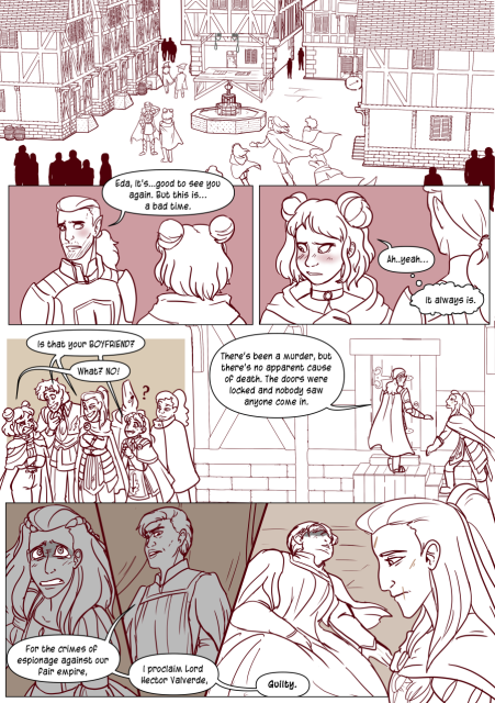 Panel 1: A court yard, the party rushes to catch up with Eda who is talking to the knight Caden.
Panel 2: Caden looks embarrassed and says 'Eda, it's good to see you again. But this is a bad time.' 
Panel 3: Eda blushes and looks away and says 'Ah, yeah.' and then Eda thinks 'It always is.'
Panel 4: The party is clustering around Eda and say 'Is that your Boyfriend?' 
Eda pulls a face and says 'What? No!'
Panel 5: Andréa follows Caden up the house and he says 'There's been a murder, but there's no apparent cause of death. The doors were locked and nobody saw anyone come in.'
Panel 6: A faded scene indicating it's a flashback. Andréa is a teenager and wearing a dress, tears in her eyes as she looks up. A voice says 'For the crimes of espionage against our fair empire.'
Panel 7: A stern looking woman with short hair and judge robes. She says 'I proclaim Lord Hector Valverde.'
Panel 8: The woman's voice carries over into the scene into the present day saying 'Guilty' The woman is now dead on the floor. Andréa looking on with a melancholy look on her face.