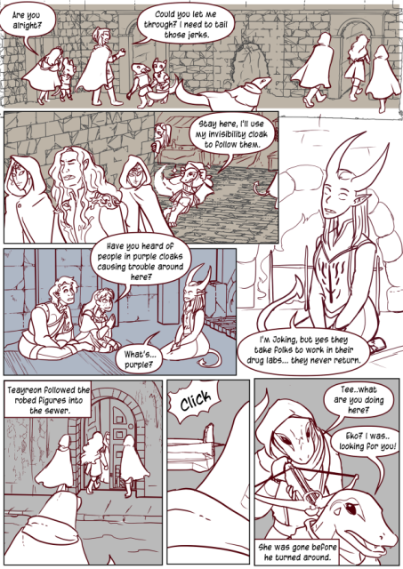 Panel 1: The party is following Florian and get stuck behind some Kobolds and a ratfolk. Celeste is checking on the ratfolk saying 'Are you alright?'
Andréa says to the Kobolds 'Could you let me through? I need to tail those jerks.'
Panel 2: Teyareon and Andréa are behind Florian and two masked individuals. Teayreon puts on his cloak and says 'Stay here, I'll use my invisibility cloak to follow them.'
Panel 3: Valos and Celeste are sitting on the ground next to a female tiefling cleric in garbs of the Endless, her eyes are blank indicating she is blind. Celeste says 'Have you heard of people in purple cloaks causing trouble around here?'
The woman says 'What's Purple?'
Panel 4: The tiefling woman says 'I'm joking, but yes they take folks to work in their drug labs. They never return.'
Panel 5: Text box says 'Teayreon followed the robed figures into the sewer' 
Teayreon in the foreground watching the three go into a door. 
Panel 6: The back of Teayreons neck, a crossbow at it with a click. 
Panel 7: A female Lizardfolk with a hood up is standing behind Teayreon holding the crossbow. She says 'Tee, what are you doing here?'
Teayreon says 'Eko? I was looking for you!'
Text box says 'She was gone before he turned around. 