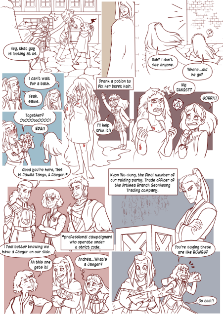 Panel 1: The party walking down the street. Celestes looks surprised and says 'Hey, that guy is looking at us.'
Panel 2: A shady man in a cloak.
Panel 3: Andréa turns to look and says 'Huh? I don't see anyone.'
The corder is empty as Celeste says 'Where did he go?'
Panel 4: Celeste sighs and says 'I can't wait for a bath.'
Andréa says 'Yeah, same.'
Panel 5: Eda yells 'Together? Ooo!' 
Celeste yells 'Eda!'
Andréa blushes. 
Panel 6: Eda is standing in her nightgown with her hair grown out absurdly long. Text box says 'Drank a potion to fix her burnt hair.' 
Celeste says 'i'll help trim it!'
Panel 7: Eda looks upset as her hair is cut poorly and says 'My bangs!" 
Celeste says 'Sorry!' There is a dice with a 1 in the background.
Panel 8: Caden, Angelo an a woman with short hair and no sleeves are standing together. Caden says 'Good, you're here, this is Jamila Tango, a Jaeger.' Text box says 'Professional campaigners who operate under a strict code.'
Panel 9: Andréa says 'I feel better knowing we have a Jaeger on our side.'
Jamila says 'Ah, this one gets it!'
Celeste says 'Andréa, what's a Jaeger?'
Panel 10:  A thin man with long hair leaning next to a box. Text box says 'Kyon Wu-sung, the final member of our raiding party. trade officer of the Artisea Branch Geonheung trading company'
Panel 11: Andréa and Jamila with dragon styled cannons. Jamila says 'You're say8ing these are like Bombs?' Andréa says 'So cool!' with stars in her eyes. 