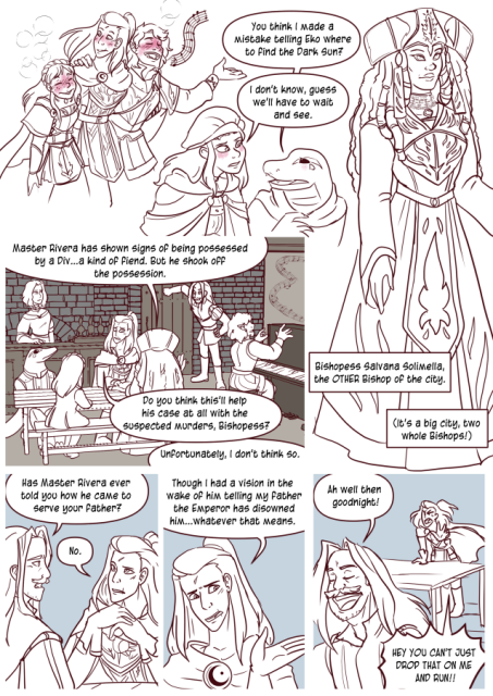 Panel 1: Andréa, Valos and Celeste as red faced drunk. Valos is singing, Andréa is supporting them both. Teayreon leads towards Eda and says 'You think I made a mistake telling Eko where to find the Dark sun?'
Eda says 'I don't know, guess we'll have to wait and see.'
Panel 2: A woman in robes of the Endless, a big hat, long dreadlocks and a serious face. Label: Bishopess Saivana Solimelia, the other Bishop of the city. It's a big city, two whole Bishops!'
Panel 3: The party is at the Lavender Rose, the Bishopess is sitting at a table with Andréa, Teayreon, and Celeste. Valos is playing the Piano, Aurelia behind the counter. The Bishopess says 'Master Rivera has shown signs of being possessed by a Div. A Kind of fiend. But he shook off the possession.'
Andréa says 'Do you think this'll help his case at all with the suspected murders, Bishopess?'
The Bishopess says 'Unfortunately I don't think so.'
Panel 4: Lorenzo says to Andréa 'Has master Rivera ever told you how he came to serve your father?'
Andréa folds her hands and says 'No.'
Panel 5: Andréa says  'Though I had a vision in the wake of him telling my father the emperor has disowned him, whatever that means.'
Panel 6: Lorenzo walks away saying 'Ah well then goodnight!'
Andréa shouts 'Hey! You can't just drop that on me and run!'