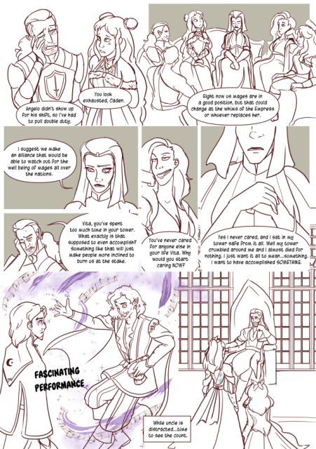 Panel 1: Eda says to Caden 'You look Exhausted Caden.' 
Caden is pulling on his face and says 'Angelo didn't show up for his shift, so I've had to pull double duty.'
Panel 2: Eda is sitting with Vita, Caden, a few other mages. Vita says 'Right now us mages are in a good position, but that could change at the whims of the Empress or whoever replaces her.'
Panel 3: Vita says 'I suggest we make an alliance that would be able to watch out for the well being of all mages all over the nations.' 
Panel 4: Caden looks annoyed 'Vita, you've spent too much time in your tower. What exactly is that supposed to even accomplish? Something like that will just make people more inclined to burn us at the stake.'
Panel 5: The green sorceress smirks and says 'You've never cared for anyone else in your life Vita. Why would you start caring now?'
Panel 6: Vita says 'Yes I never cared, and I sat in my tower safe from it all. Well my tower crumbled around me and I almost died for nothing. I just want it all to mean something. I want to have accomplished something!
Panel 7: Valos is singing and dancing around Andréa's uncle to distract him. the words 'Fascinating performance' appear. Text reads' While uncle is distracted, time to see the count!'
Panel 8: Andréa and Celeste appear before Count Nicodemus' throne. 