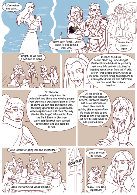 1: Celeste sees a vision of a woman. who says 'You've woken the baby.' 
2: Young Lorenzo is standing with young Nicodemus and says 'Sorry baby faybi, Uncle Nicky is just being a real jerk.'
3: Nicodemus stand between Celeste and the case saying 'I think it's time to leave.'
4: Valos says 'Alright, so we have a decision to make.'
5: Andréa says 'As much as I'd like to run after my Uncle and get Master Rivera back as he probably has more info on this cult, they're heading North, away from all of this. So our first doable option, we go up the tree. They're hiring campaigners to investigate and if we find Caravella we can meet the problem head on.'
6: Nerith says 'Or, the tree opened up ways into the underdark and there are missing people from the slums that have fallen in. If we go there we can help the people that are being ignored by the government while they focus on this tree. We may also be able to get information from the Dark elves on the tree. Also Lady Bahamut was sucked down there and she could be of help.'
7: Celeste says 'Or we could go investigate the aasimar towers. Caravella clearly has some information about them that is guiding this scheme of his. We would be able to get ahead of him if we figure out how to stop what he has planned next.'
8; 'All in favour of going into the underdark?' Four to two. Andréa says 'Looks like we're out voted Celeste. 
9: Door opens.
10: Kolyat appears and says 'I came as soon as I could.'
Eda says 'Kolyat! You got my letter!'